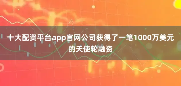十大配资平台app官网公司获得了一笔1000万美元的天使轮融资