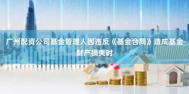 广州配资公司基金管理人因违反《基金合同》造成基金财产损失时