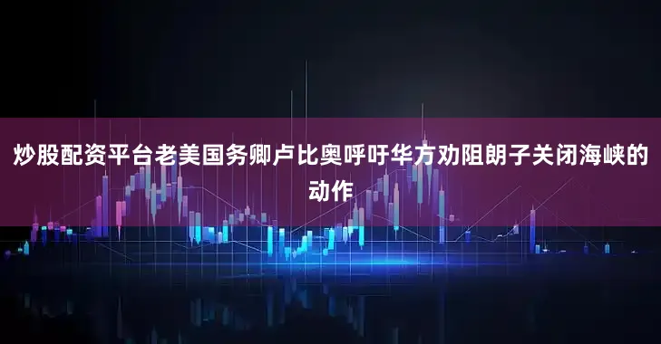 炒股配资平台老美国务卿卢比奥呼吁华方劝阻朗子关闭海峡的动作
