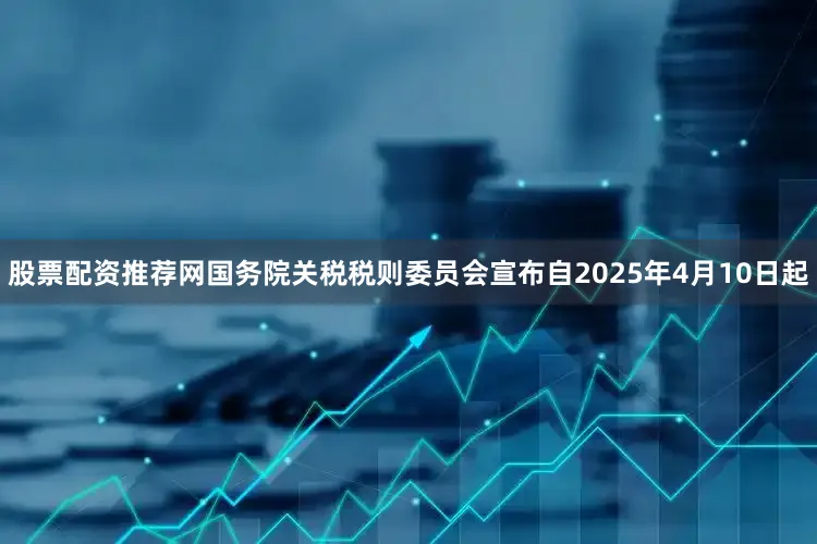 股票配资推荐网国务院关税税则委员会宣布自2025年4月10日起