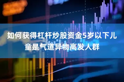 如何获得杠杆炒股资金5岁以下儿童是气道异物高发人群