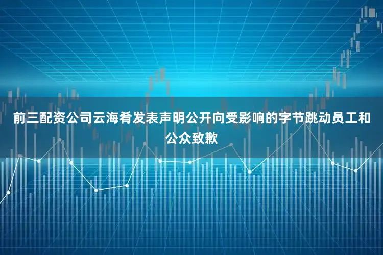 前三配资公司云海肴发表声明公开向受影响的字节跳动员工和公众致歉