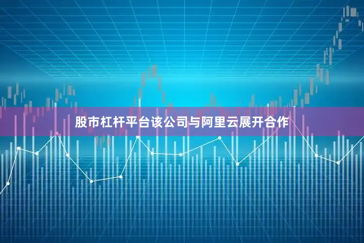 股市杠杆平台该公司与阿里云展开合作