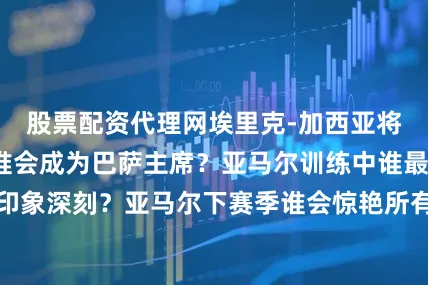 股票配资代理网埃里克-加西亚将是优秀的教练谁会成为巴萨主席？亚马尔训练中谁最令人印象深刻？亚马尔下赛季谁会惊艳所有人？我认为将是奥尔莫